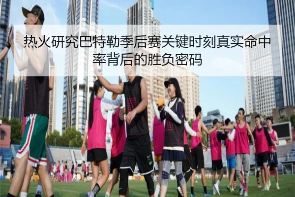 热火研究巴特勒季后赛关键时刻真实命中率背后的胜负密码