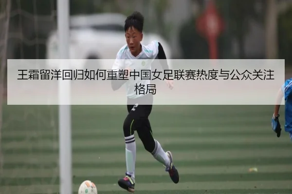 王霜留洋回归如何重塑中国女足联赛热度与公众关注格局