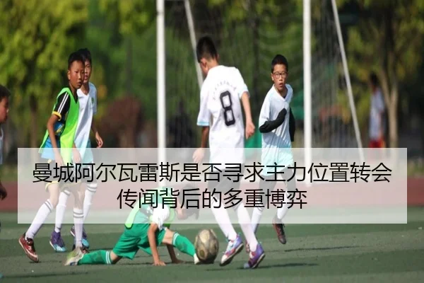 曼城阿尔瓦雷斯是否寻求主力位置转会传闻背后的多重博弈