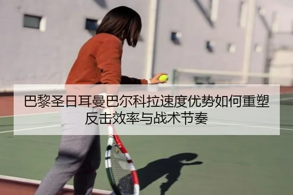 巴黎圣日耳曼巴尔科拉速度优势如何重塑反击效率与战术节奏