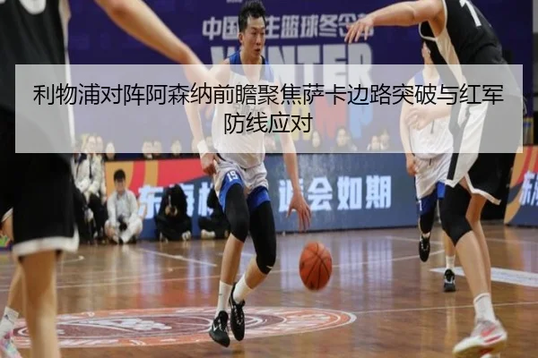 利物浦对阵阿森纳前瞻聚焦萨卡边路突破与红军防线应对