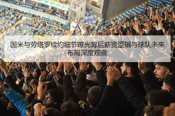 国米与劳塔罗续约细节曝光背后薪资逻辑与球队未来布局深度观察